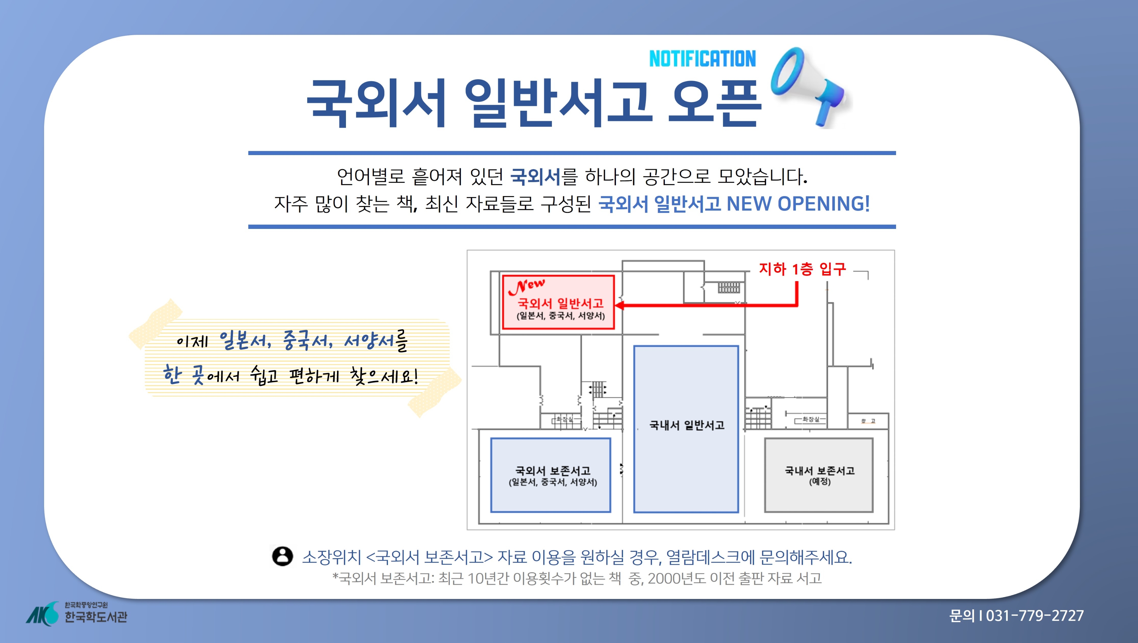 국외서 일반서고 오픈  언어별로 흩어져 있던 국외서를 하나의  공간으로 모았습니다. 자주 많이 찾는 책,  최산 자료들로 구성된 국외서 일반서고  NEW OPENING! 이제 일본서, 중국서,  서양서를 한 곳에서 쉽고 편하게 찾으세요!  소장위치 <국외서 보존서고> 자료  이용을 원하실 경우, 열람데스크에  문의해주세요. 국외서 보존서고: 최근  10년간 이용횟수가 없는 책 중, 2000년도 이전 출판 자료 서고 문의 031-779-2727