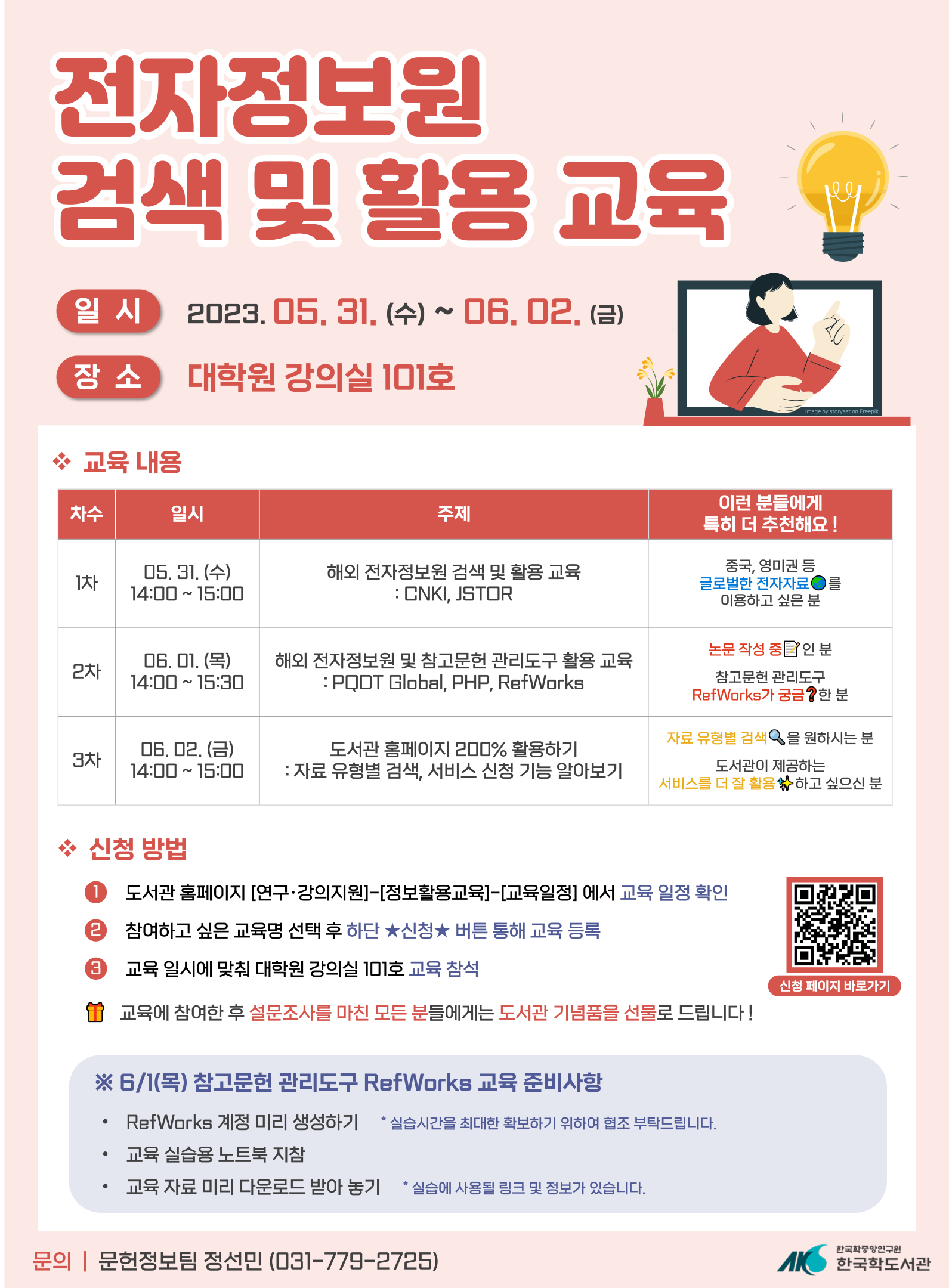 전자정보원 검색 및 활용 교육 
일시 2023년 5월 31일 수요일부터 6월 2일 
금요일까지 장소 대학원 강의실 101호 교육 내용 
차수 1차 일시 5월 31일 수요일 14시부터 15시 
주제 해외 전자정보원 검색 및 활용 교육 CNKI, 
JSTOR 이런 분들에게 특히 더 추천해요! 중국, 
영미권 등 글로벌한 전자자료를 이용하고 싶은 
분 차수 2차 일시 6월 1일 목요일 14시부터 15시 
30분 주제 해외 전자정보원 및 참고문헌 
관리도구 활용 교육 PQDT Global, PHP, 
RefWorks 이런 분들에게 특히 더 추천해요! 논문 
작성 중인 분, 참고문헌 관리도구 RefWorks가 
궁금한분 차수 3차 일시 6월 2일 금요일 
14시부터 15시 주제 도서관 홈페이지 200% 
활용하기 자료 유형별 검색, 서비스 신청 기능 
알아보기 이런 분들에게 특히 더 추천해요! 자료 
유형별 검색을 원하시는 분, 도서관이 제공하는 
서비스를 더 잘 활용하고 싶으신 분 신청 방법 1. 
도서관 홈페이지 연구, 강의지원 - 정보활용교육 
-교육일정 에서 교육 일정 확인 2. 참여하고 싶은 
교육명 선택 후 하단 ★신청★ 버튼 통해 교육 
등록 3. 교육 일시에 맞춰 대학원 강의실 101호 
교육 참석 교육에 참여한 후 설문조사를 마친 
모든 분들에게는 도서관 기념품을 선물로 
드립니다! 신청페이지 바로가기 QR코드 ※6월 
1일 목요일 참고문헌 관리도구 RefWorks 교육 
준비사항 RefWorks 계정 미리 생성하기 
*실습시간을 최대한 확보하기 위하여 협조 
부탁드립니다., 교육 실습용 노트북 지참, 
교육자료 미리 다운로드 받아 놓기 *실습에 
사용될 링크 및 정보가 있습니다. 문의 
문헌정보팀 정선민 031-779-2725 
한국학중앙연구원 한국학도서관